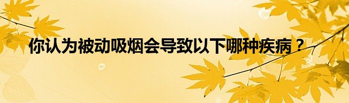 你认为被动吸烟会导致以下哪种疾病？