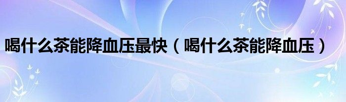 喝什么茶能降血压最快（喝什么茶能降血压）