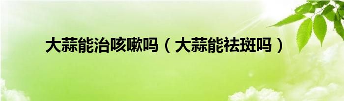 大蒜能治咳嗽吗（大蒜能祛斑吗）