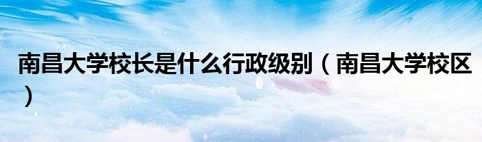 南昌大学校长是什么行政级别（南昌大学校区）