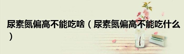 尿素氮偏高不能吃啥（尿素氮偏高不能吃什么）