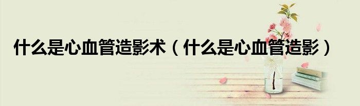什么是心血管造影术（什么是心血管造影）