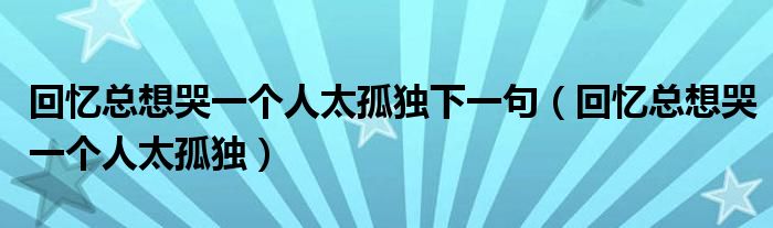 回忆总想哭一个人太孤独下一句（回忆总想哭一个人太孤独）