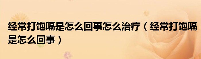 经常打饱嗝是怎么回事怎么治疗(经常打饱嗝是怎么回事)
