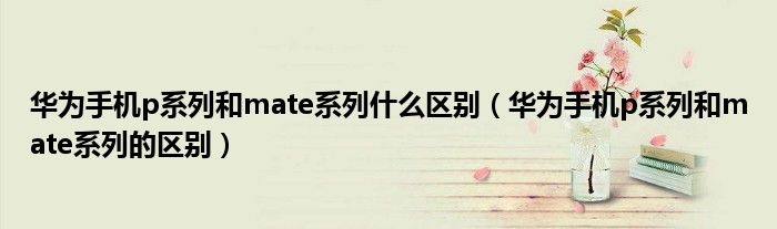 华为手机p系列和mate系列什么区别（华为手机p系列和mate系列的区别）