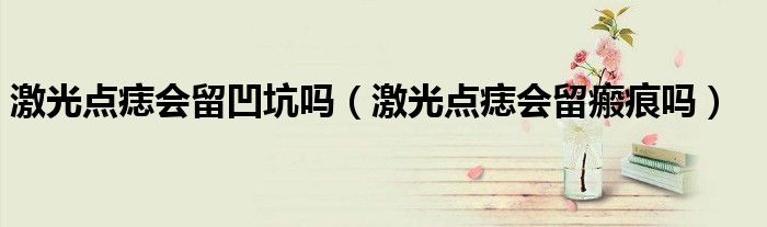 激光点痣会留凹坑吗（激光点痣会留瘢痕吗）
