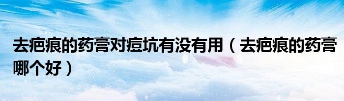 去疤痕的药膏对痘坑有没有用（去疤痕的药膏哪个好）