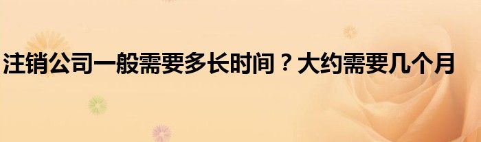 注销公司一般需要多长时间？大约需要几个月