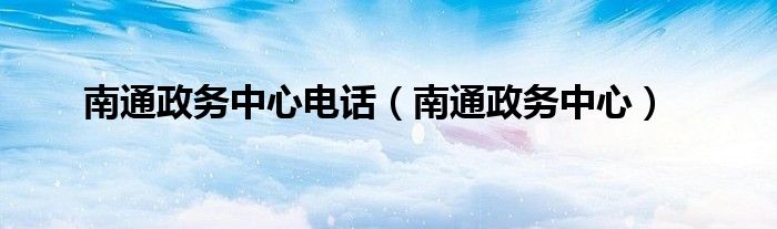 南通政务中心电话（南通政务中心）