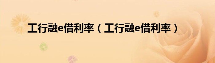 工行融e借利率（工行融e借利率）