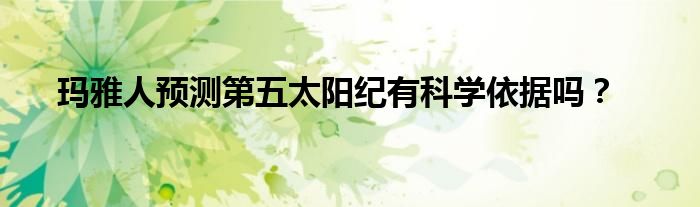 玛雅人预测第五太阳纪有科学依据吗？