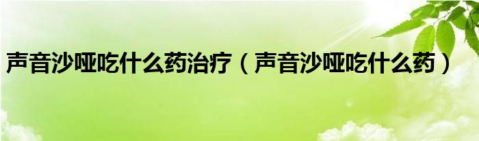 声音沙哑吃什么药治疗（声音沙哑吃什么药）