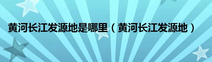 黄河长江发源地是哪里（黄河长江发源地）