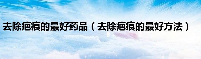 去除疤痕的最好药品（去除疤痕的最好方法）