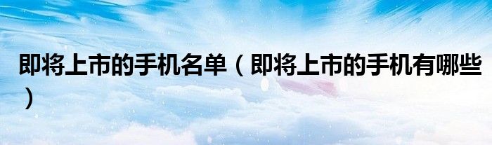 即将上市的手机名单（即将上市的手机有哪些）