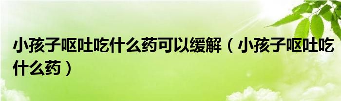 小孩子呕吐吃什么药可以缓解（小孩子呕吐吃什么药）