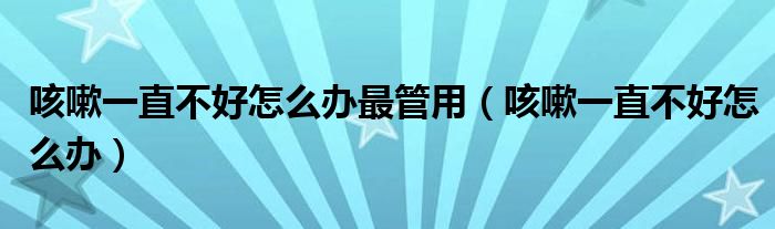 咳嗽一直不好怎么办最管用（咳嗽一直不好怎么办）