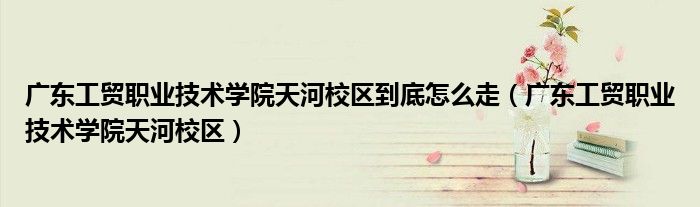 广东工贸职业技术学院天河校区到底怎么走（广东工贸职业技术学院天河校区）