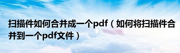 扫描件如何合并成一个pdf（如何将扫描件合并到一个pdf文件）