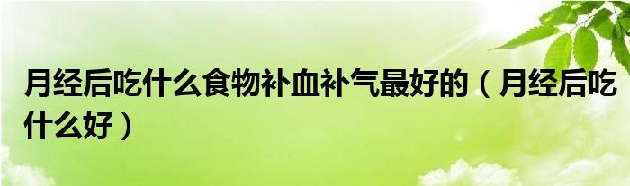月经后吃什么食物补血补气最好的（月经后吃什么好）