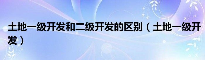 土地一级开发和二级开发的区别（土地一级开发）