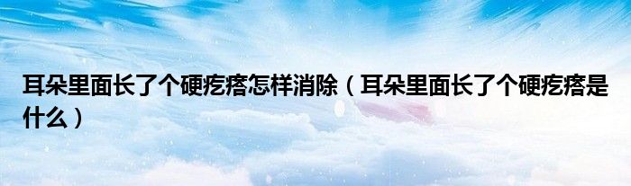 耳朵里面长了个硬疙瘩怎样消除（耳朵里面长了个硬疙瘩是什么）