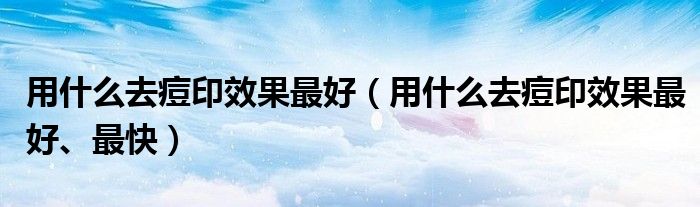 用什么去痘印效果最好（用什么去痘印效果最好、最快）