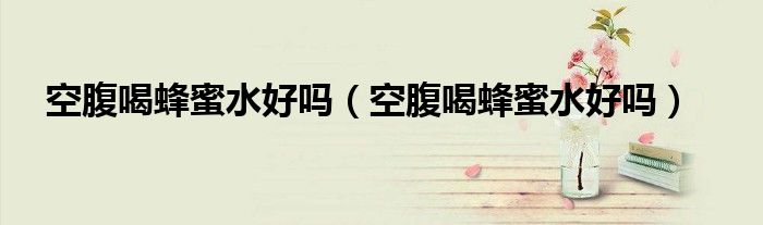 空腹喝蜂蜜水好吗（空腹喝蜂蜜水好吗）