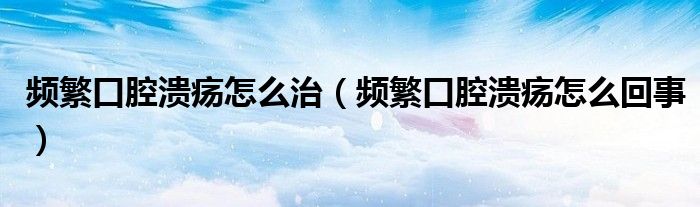 频繁口腔溃疡怎么治（频繁口腔溃疡怎么回事）