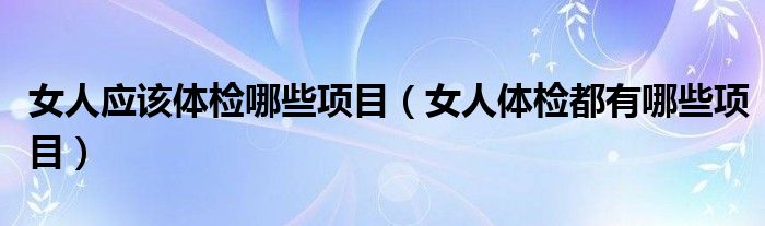 女人应该体检哪些项目（女人体检都有哪些项目）
