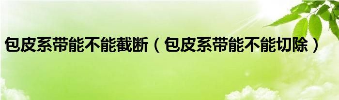 包皮系带能不能截断（包皮系带能不能切除）