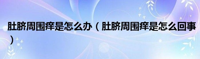 肚脐周围痒是怎么办(肚脐周围痒是怎么回事)
