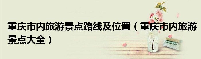 重庆市内旅游景点路线及位置（重庆市内旅游景点大全）