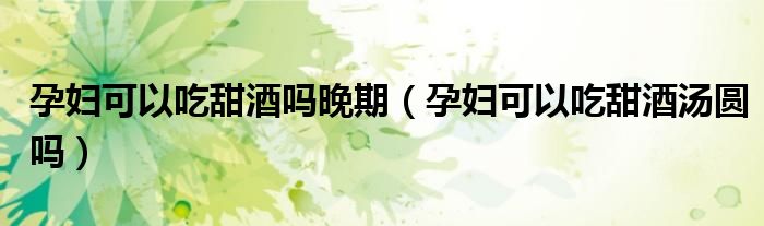孕妇可以吃甜酒吗晚期（孕妇可以吃甜酒汤圆吗）