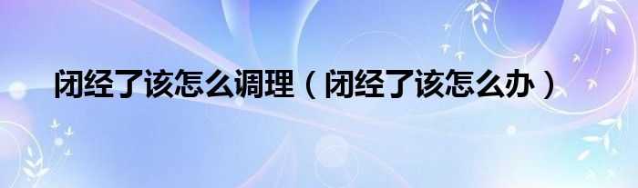 闭经了该怎么调理（闭经了该怎么办）