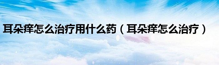 耳朵痒怎么治疗用什么药（耳朵痒怎么治疗）