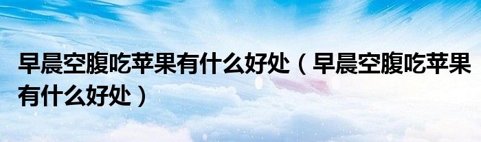 早晨空腹吃苹果有什么好处（早晨空腹吃苹果有什么好处）