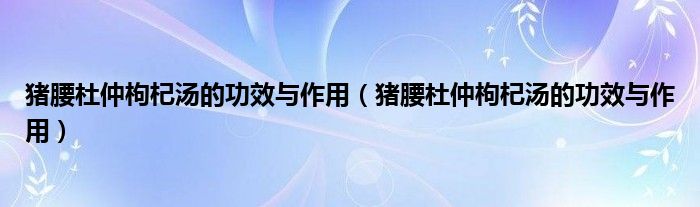 猪腰杜仲枸杞汤的功效与作用（猪腰杜仲枸杞汤的功效与作用）