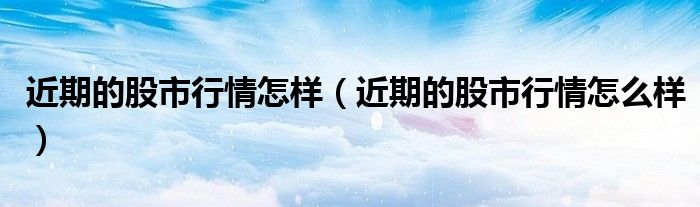 近期的股市行情怎样（近期的股市行情怎么样）