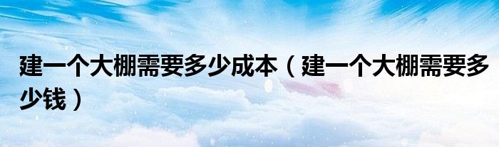 建一个大棚需要多少成本(建一个大棚需要多少钱)