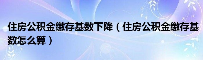 住房公积金缴存基数下降（住房公积金缴存基数怎么算）