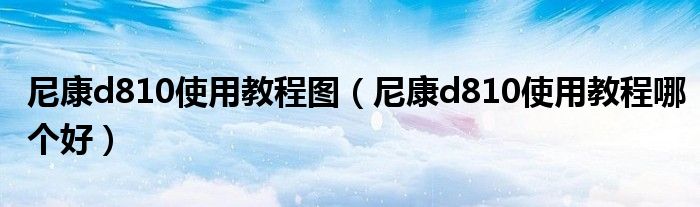 尼康d810使用教程图（尼康d810使用教程哪个好）