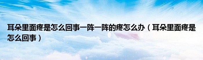 耳朵里面疼是怎么回事一阵一阵的疼怎么办（耳朵里面疼是怎么回事）