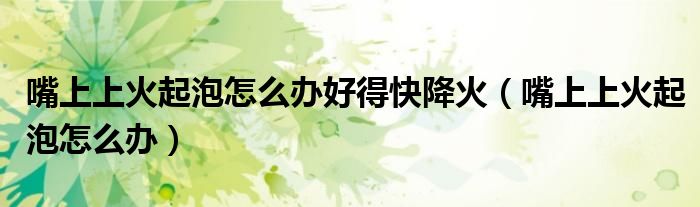 嘴上上火起泡怎么办好得快降火（嘴上上火起泡怎么办）