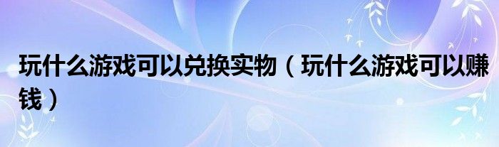 玩什么游戏可以兑换实物（玩什么游戏可以赚钱）