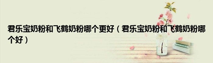 君乐宝奶粉和飞鹤奶粉哪个更好（君乐宝奶粉和飞鹤奶粉哪个好）