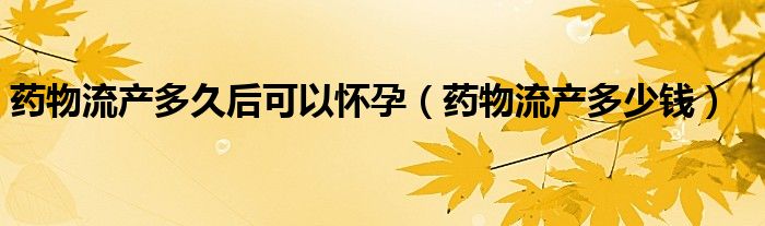 药物流产多久后可以怀孕（药物流产多少钱）