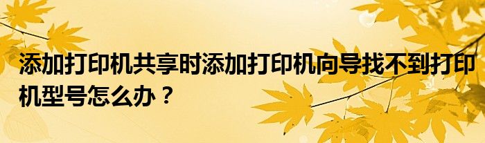 添加打印机共享时添加打印机向导找不到打印机型号怎么办？