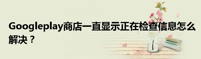 Googleplay商店一直显示正在检查信息怎么解决？