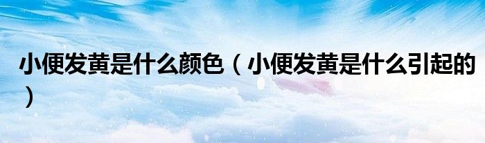 小便发黄是什么颜色（小便发黄是什么引起的）